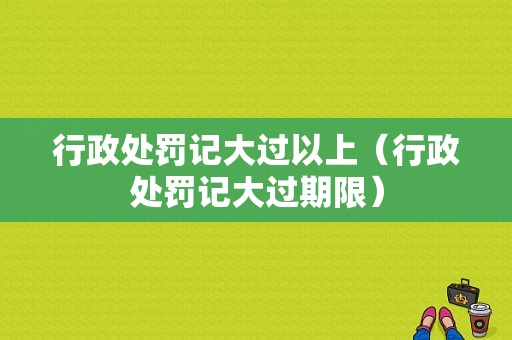 行政处罚记大过以上（行政处罚记大过期限）