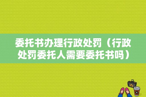 委托书办理行政处罚（行政处罚委托人需要委托书吗）