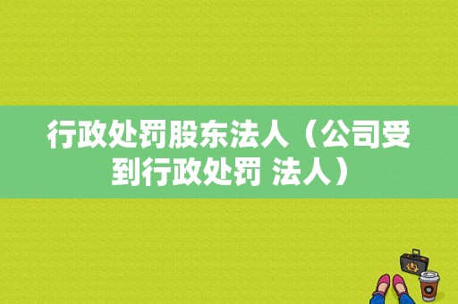 行政处罚股东法人（公司受到行政处罚 法人）