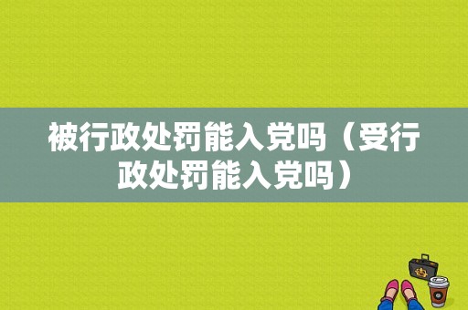 被行政处罚能入党吗（受行政处罚能入党吗）