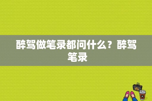 醉驾做笔录都问什么？醉驾 笔录