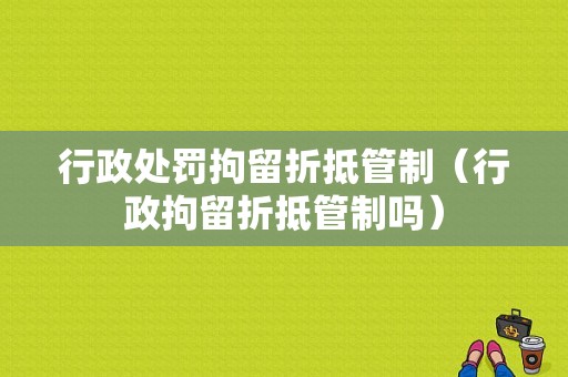 行政处罚拘留折抵管制（行政拘留折抵管制吗）