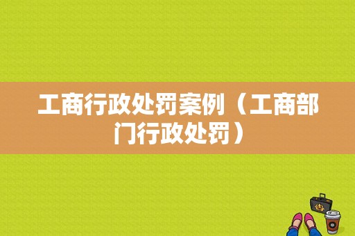 工商行政处罚案例（工商部门行政处罚）