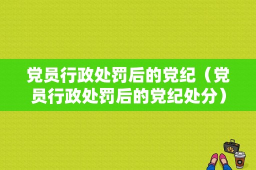 党员行政处罚后的党纪（党员行政处罚后的党纪处分）