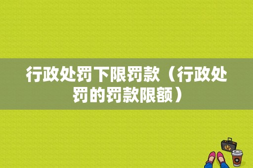 行政处罚下限罚款（行政处罚的罚款限额）