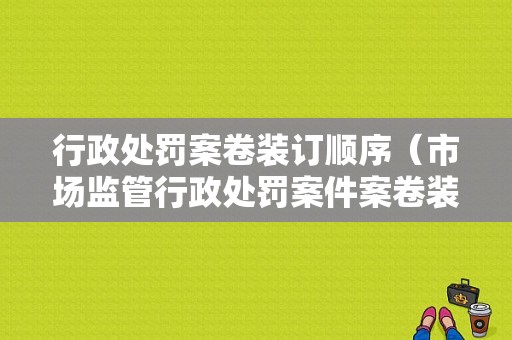 行政处罚案卷装订顺序（市场监管行政处罚案件案卷装订顺序）