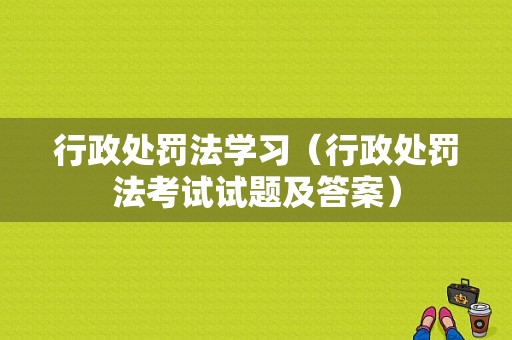 行政处罚法学习（行政处罚法考试试题及答案）