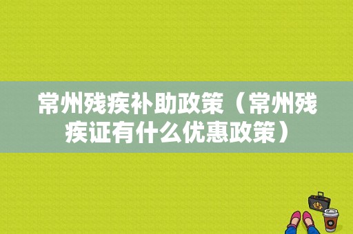 常州残疾补助政策（常州残疾证有什么优惠政策）