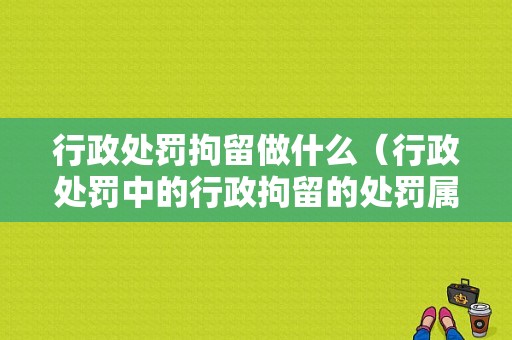 行政处罚拘留做什么（行政处罚中的行政拘留的处罚属于什么法）