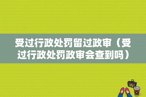 受过行政处罚留过政审（受过行政处罚政审会查到吗）