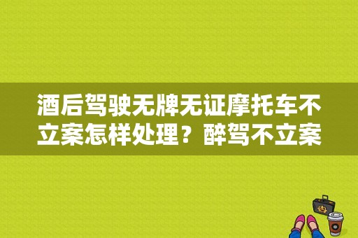 酒后驾驶无牌无证摩托车不立案怎样处理？醉驾不立案-图1