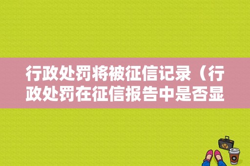 行政处罚将被征信记录（行政处罚在征信报告中是否显示）