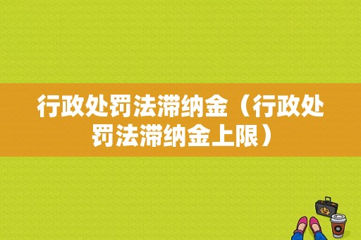 行政处罚法滞纳金（行政处罚法滞纳金上限）