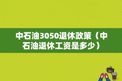 中石油3050退休政策（中石油退休工资是多少）