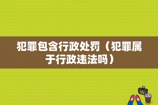 犯罪包含行政处罚（犯罪属于行政违法吗）