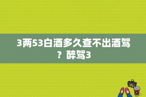 3两53白酒多久查不出酒驾？醉驾3