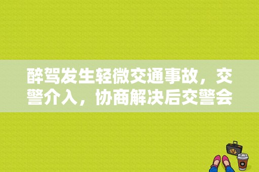 醉驾发生轻微交通事故，交警介入，协商解决后交警会否作其他处理？醉驾协商